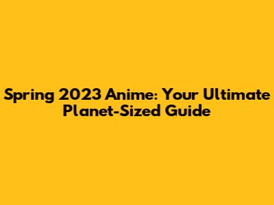 Spring 2023 Anime: Your Ultimate Planet-Sized Guide