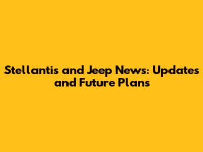 Stellantis and Jeep News: Updates and Future Plans