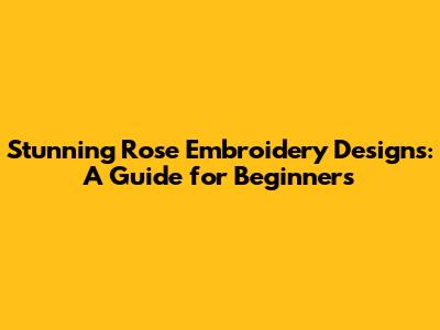 Stunning Rose Embroidery Designs: A Guide for Beginners