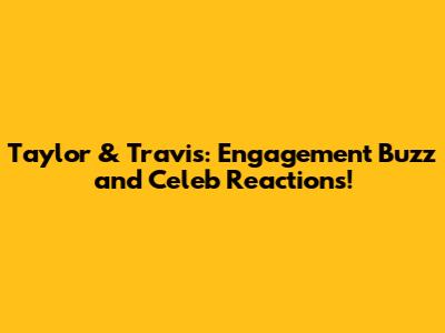 Taylor & Travis: Engagement Buzz and Celeb Reactions!