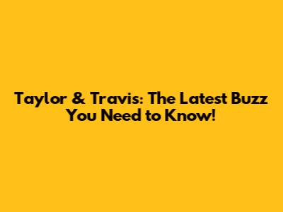 Taylor & Travis: The Latest Buzz You Need to Know!