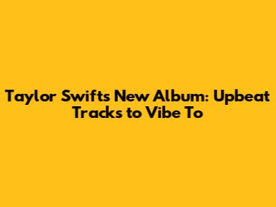 Taylor Swift's New Album: Upbeat Tracks to Vibe To