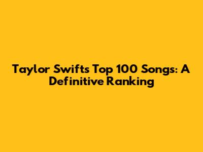 Taylor Swift's Top 100 Songs: A Definitive Ranking