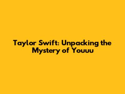 Taylor Swift: Unpacking the Mystery of 'Youuu'