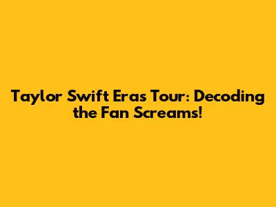 Taylor Swift Eras Tour: Decoding the Fan Screams!
