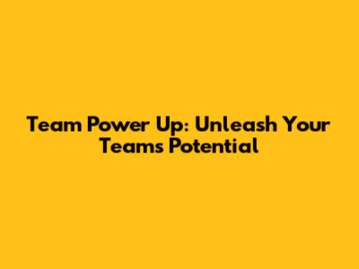 Team Power Up: Unleash Your Team's Potential