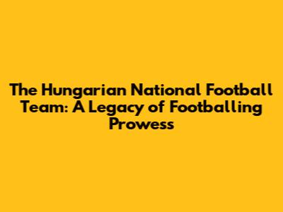 The Hungarian National Football Team: A Legacy of Footballing Prowess