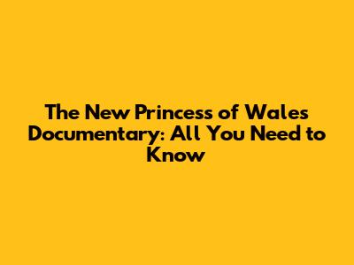 The New Princess of Wales Documentary: All You Need to Know