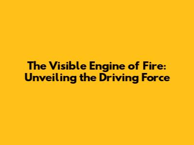The Visible Engine of Fire: Unveiling the Driving Force
