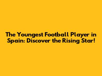 The Youngest Football Player in Spain: Discover the Rising Star!