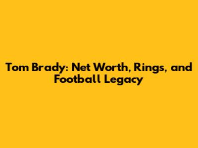 Tom Brady: Net Worth, Rings, and Football Legacy