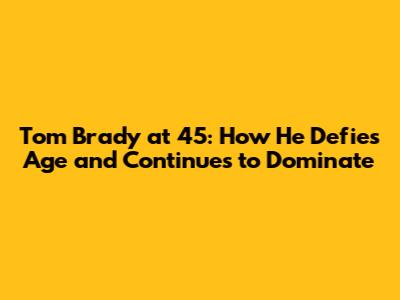 Tom Brady at 45: How He Defies Age and Continues to Dominate