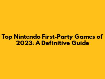 Top Nintendo First-Party Games of 2023: A Definitive Guide