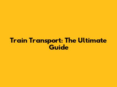 Train Transport: The Ultimate Guide