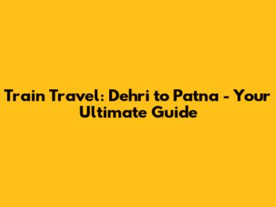 Train Travel: Dehri to Patna - Your Ultimate Guide