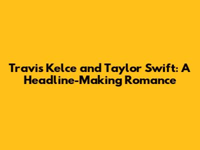 Travis Kelce and Taylor Swift: A Headline-Making Romance