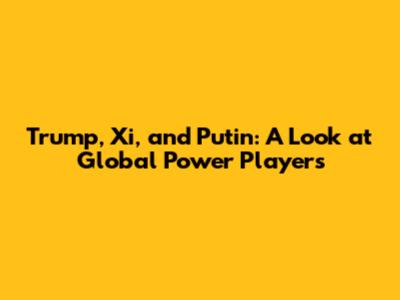 Trump, Xi, and Putin: A Look at Global Power Players