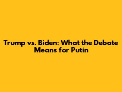 Trump vs. Biden: What the Debate Means for Putin