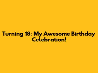 Turning 18: My Awesome Birthday Celebration!