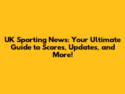UK Sporting News: Your Ultimate Guide to Scores, Updates, and More!