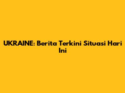 UKRAINE: Berita Terkini Situasi Hari Ini