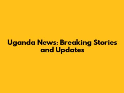 Uganda News: Breaking Stories and Updates