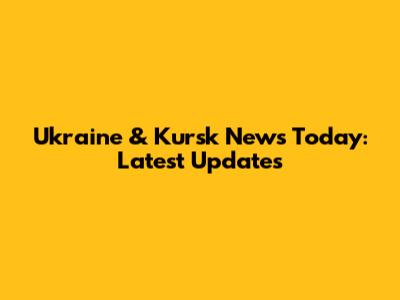 Ukraine & Kursk News Today: Latest Updates