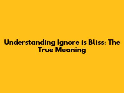 Understanding 'Ignore is Bliss': The True Meaning