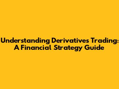 Understanding Derivatives Trading: A Financial Strategy Guide