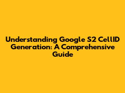 Understanding Google S2 CellID Generation: A Comprehensive Guide