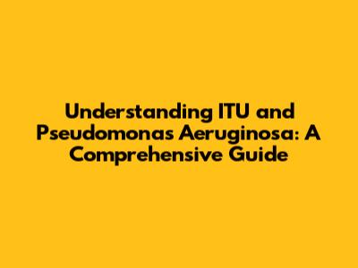 Understanding ITU and Pseudomonas Aeruginosa: A Comprehensive Guide