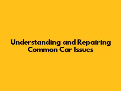 Understanding and Repairing Common Car Issues