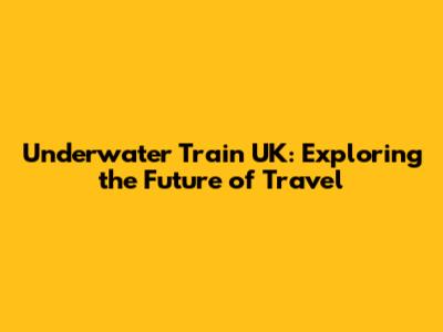 Underwater Train UK: Exploring the Future of Travel