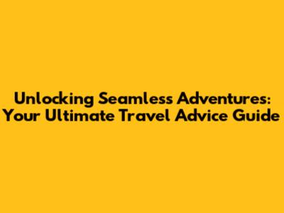 Unlocking Seamless Adventures: Your Ultimate Travel Advice Guide