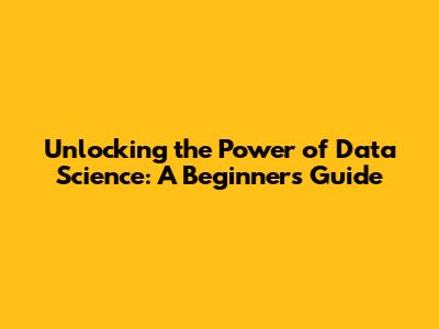 Unlocking the Power of Data Science: A Beginner's Guide