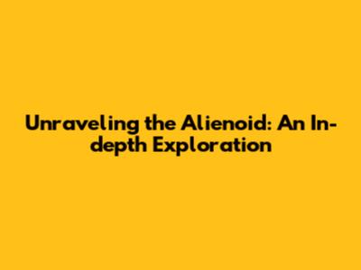 Unraveling the Alienoid: An In-depth Exploration