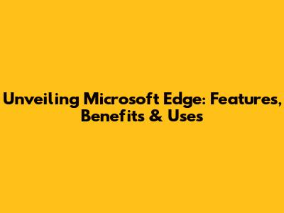Unveiling Microsoft Edge: Features, Benefits & Uses