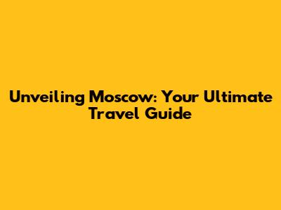 Unveiling Moscow: Your Ultimate Travel Guide