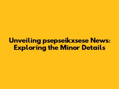 Unveiling psepseikxsese News: Exploring the Minor Details