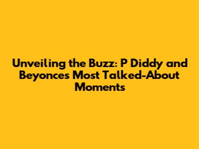 Unveiling the Buzz: P Diddy and Beyonce's Most Talked-About Moments