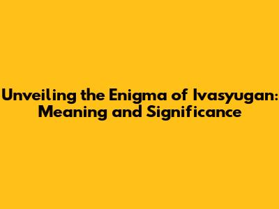Unveiling the Enigma of Ivasyugan: Meaning and Significance