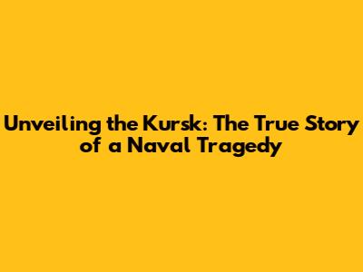Unveiling the Kursk: The True Story of a Naval Tragedy