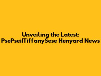 Unveiling the Latest: PsePseiITiffanySese Henyard News