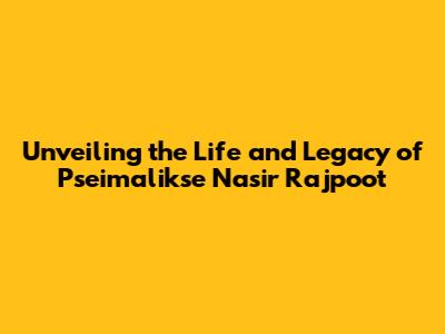 Unveiling the Life and Legacy of Pseimalikse Nasir Rajpoot