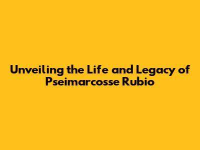 Unveiling the Life and Legacy of Pseimarcosse Rubio