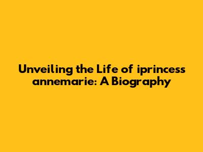 Unveiling the Life of iprincess annemarie: A Biography