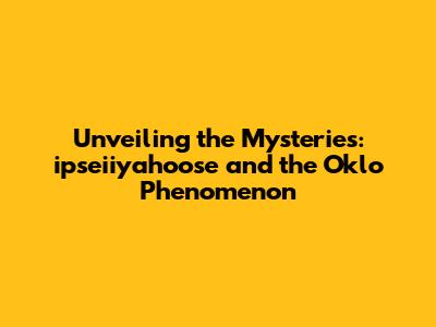 Unveiling the Mysteries: ipseiiyahoose and the Oklo Phenomenon
