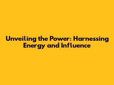 Unveiling the Power: Harnessing Energy and Influence