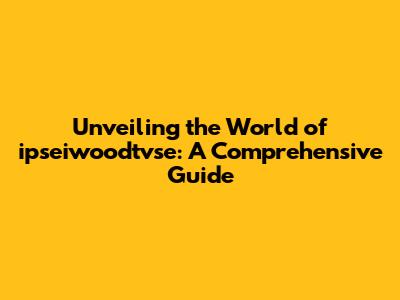 Unveiling the World of ipseiwoodtvse: A Comprehensive Guide