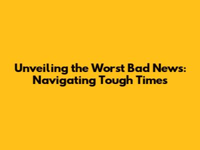 Unveiling the Worst Bad News: Navigating Tough Times